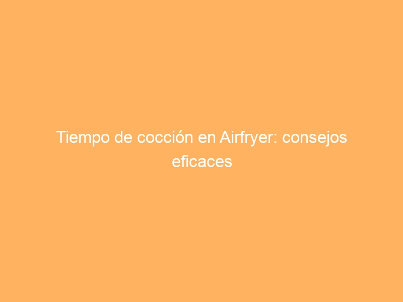 Tiempo de cocción en Airfryer: consejos eficaces
