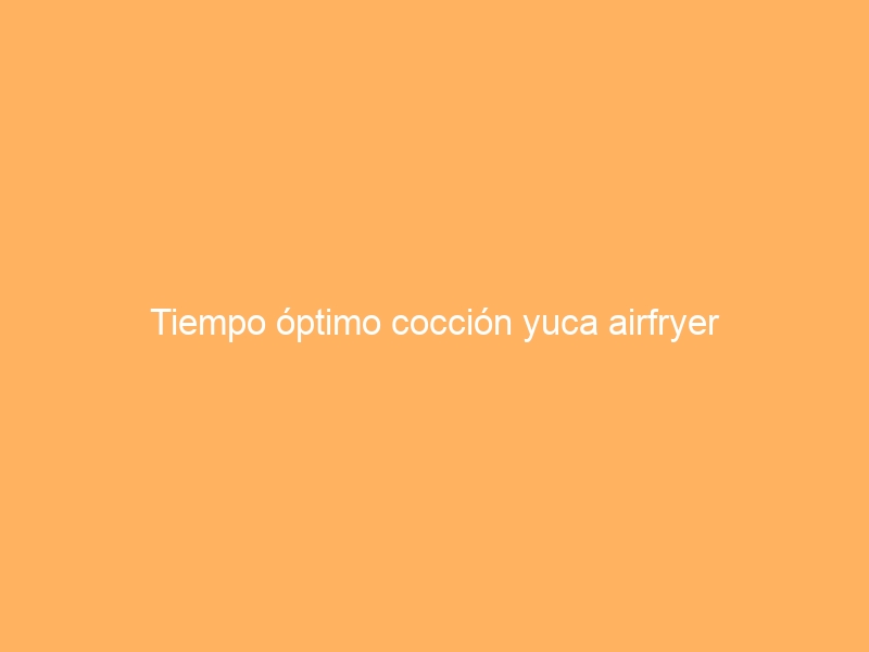 Tiempo óptimo cocción yuca airfryer