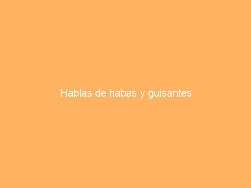 Hablas de habas y guisantes